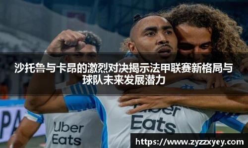 沙托鲁与卡昂的激烈对决揭示法甲联赛新格局与球队未来发展潜力